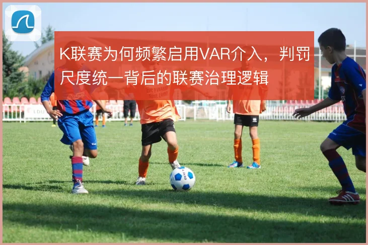 K联赛为何频繁启用VAR介入，判罚尺度统一背后的联赛治理逻辑