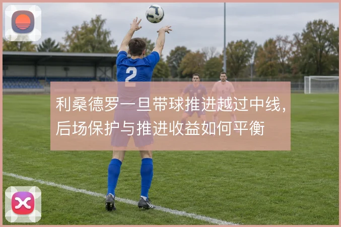 利桑德罗一旦带球推进越过中线，后场保护与推进收益如何平衡