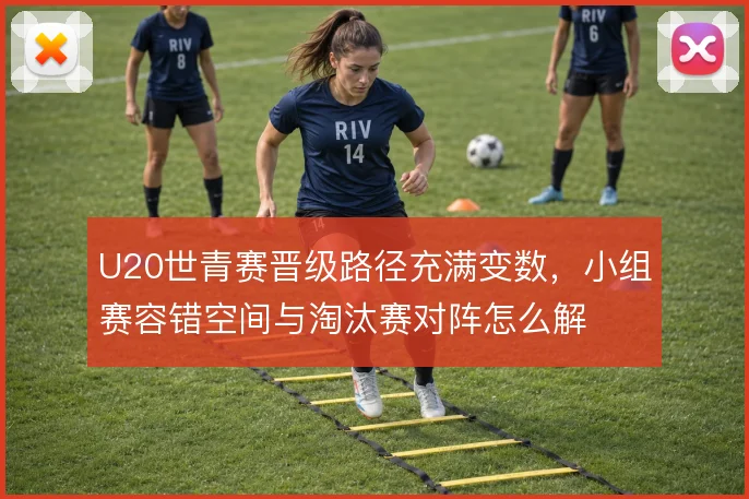 U20世青赛晋级路径充满变数，小组赛容错空间与淘汰赛对阵怎么解