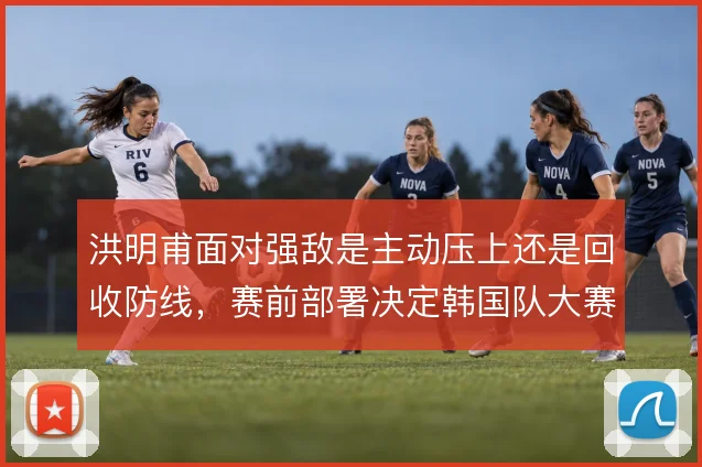 洪明甫面对强敌是主动压上还是回收防线，赛前部署决定韩国队大赛上限
