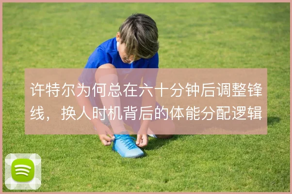 许特尔为何总在六十分钟后调整锋线，换人时机背后的体能分配逻辑