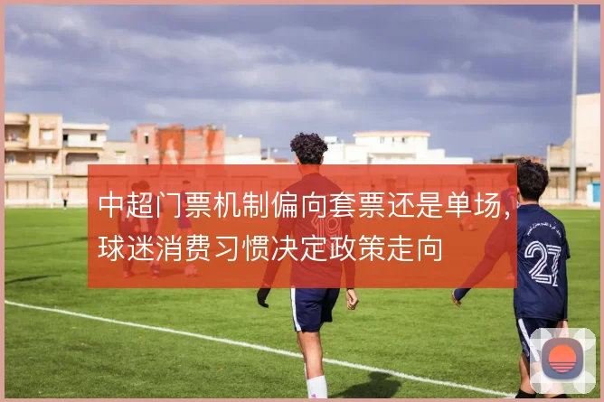 中超门票机制偏向套票还是单场，球迷消费习惯决定政策走向