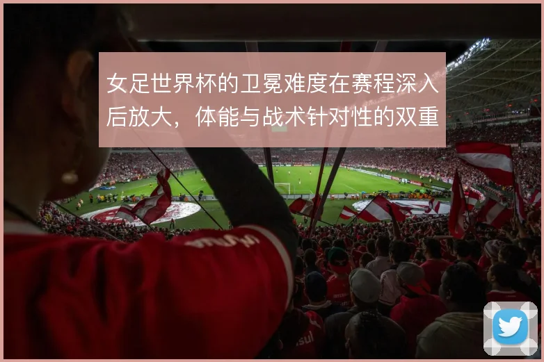 女足世界杯的卫冕难度在赛程深入后放大,体能与战术针对性的双重考验