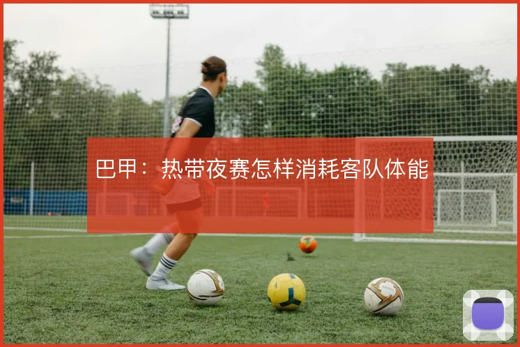 巴甲:热带夜赛怎样消耗客队体能