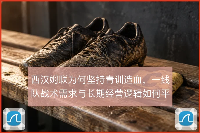 西汉姆联为何坚持青训造血,一线队战术需求与长期经营逻辑如何平衡