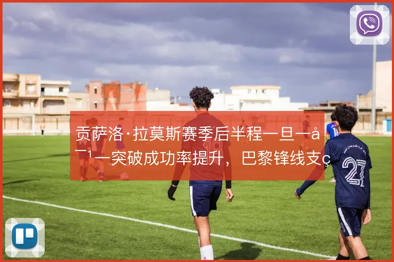 贡萨洛·拉莫斯赛季后半程一旦一对一突破成功率提升，巴黎锋线支点怎么走