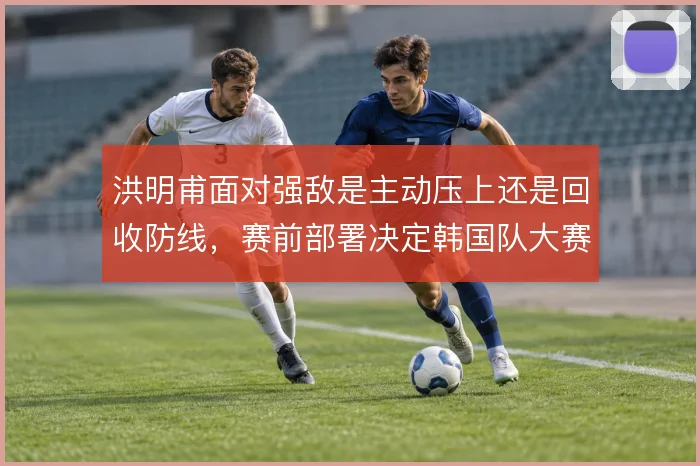 洪明甫面对强敌是主动压上还是回收防线,赛前部署决定韩国队大赛上限