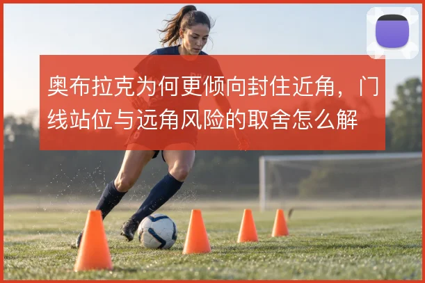 奥布拉克为何更倾向封住近角,门线站位与远角风险的取舍怎么解