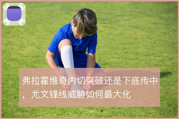 弗拉霍维奇内切突破还是下底传中,尤文锋线威胁如何最大化