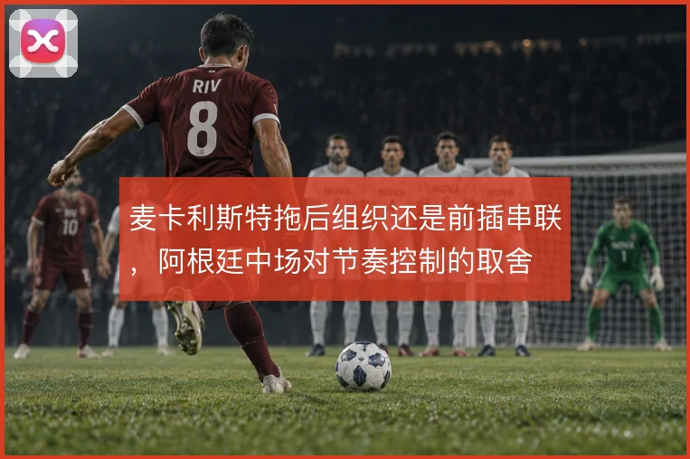 麦卡利斯特拖后组织还是前插串联，阿根廷中场对节奏控制的取舍