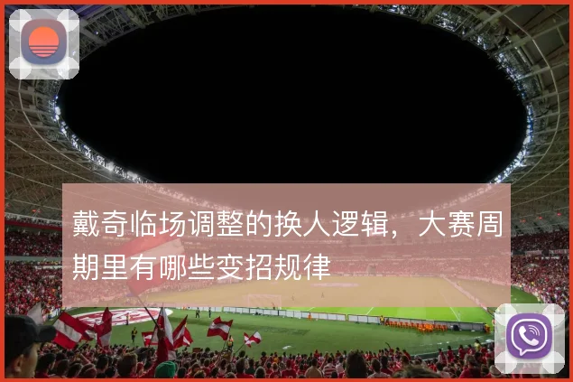 戴奇临场调整的换人逻辑，大赛周期里有哪些变招规律
