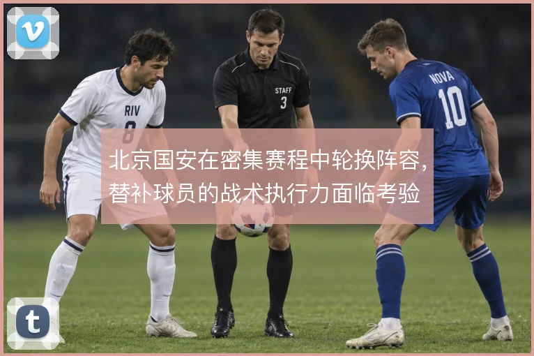 北京国安在密集赛程中轮换阵容，替补球员的战术执行力面临考验