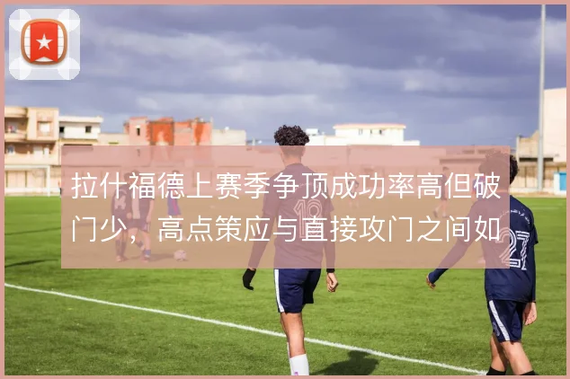 拉什福德上赛季争顶成功率高但破门少，高点策应与直接攻门之间如何取舍
