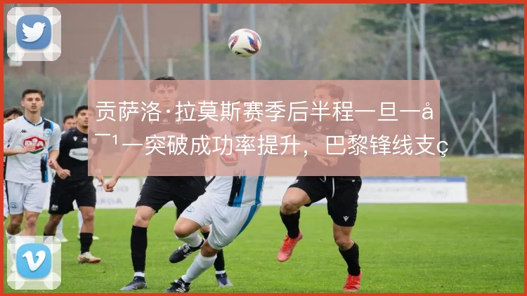 贡萨洛·拉莫斯赛季后半程一旦一对一突破成功率提升，巴黎锋线支点怎么走