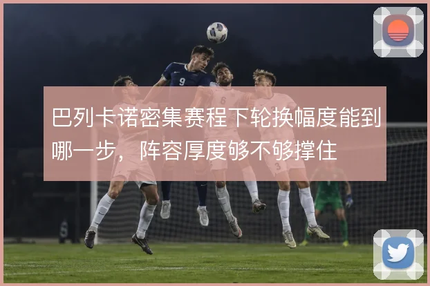巴列卡诺密集赛程下轮换幅度能到哪一步，阵容厚度够不够撑住