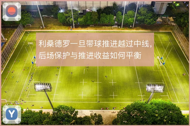 利桑德罗一旦带球推进越过中线，后场保护与推进收益如何平衡