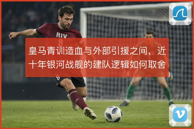 皇马青训造血与外部引援之间，近十年银河战舰的建队逻辑如何取舍