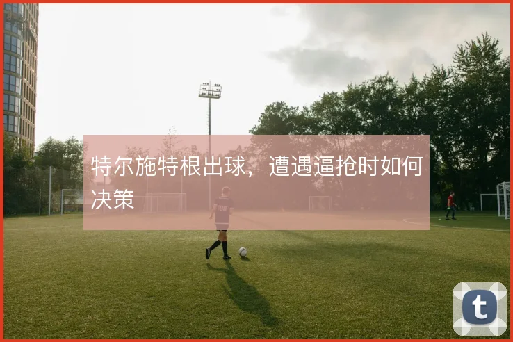 特尔施特根出球,遭遇逼抢时如何决策