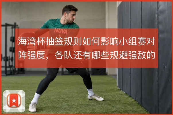 海湾杯抽签规则如何影响小组赛对阵强度，各队还有哪些规避强敌的操作空间