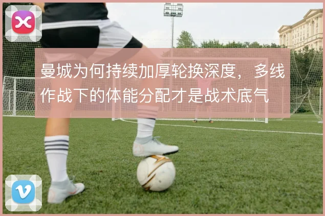 曼城为何持续加厚轮换深度，多线作战下的体能分配才是战术底气