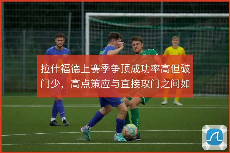 拉什福德上赛季争顶成功率高但破门少，高点策应与直接攻门之间如何取舍